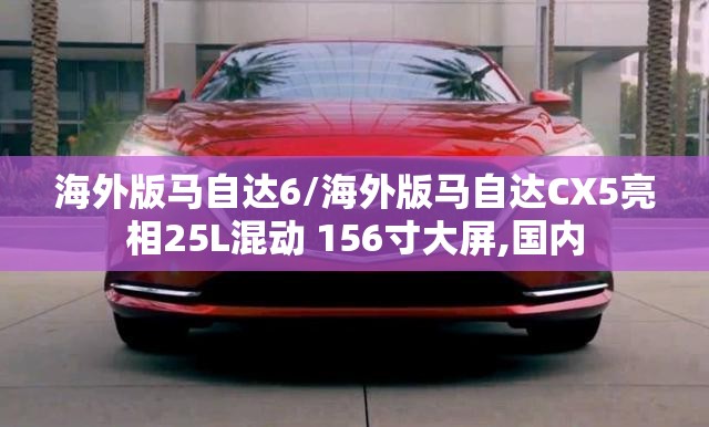 海外版马自达6/海外版马自达CX5亮相25L混动 156寸大屏,国内