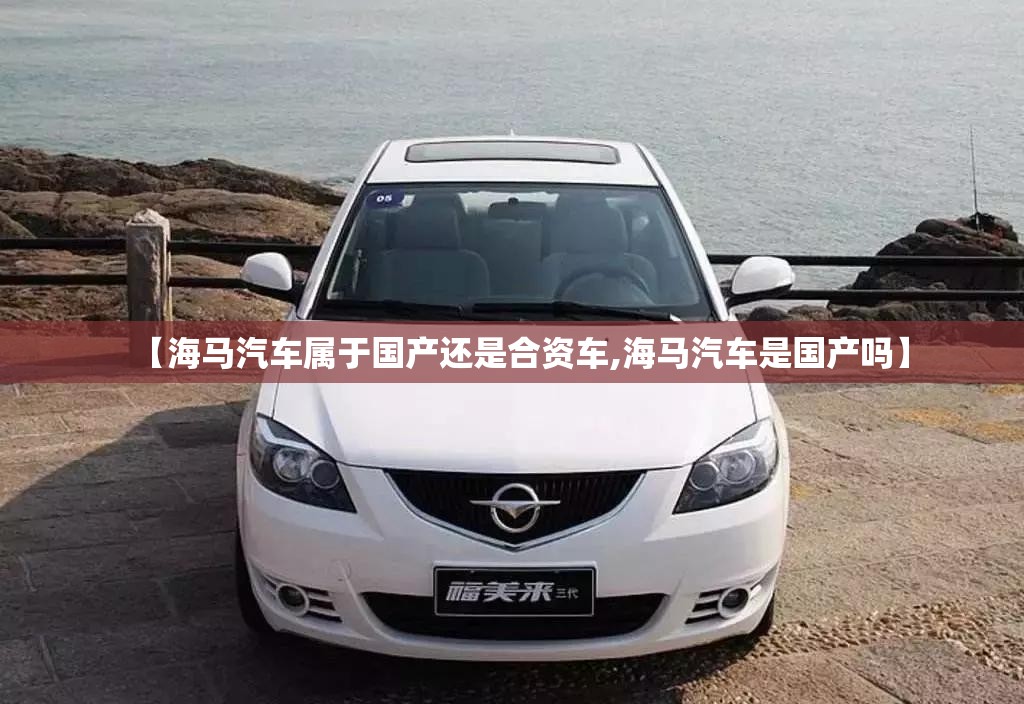 【海马汽车属于国产还是合资车,海马汽车是国产吗】