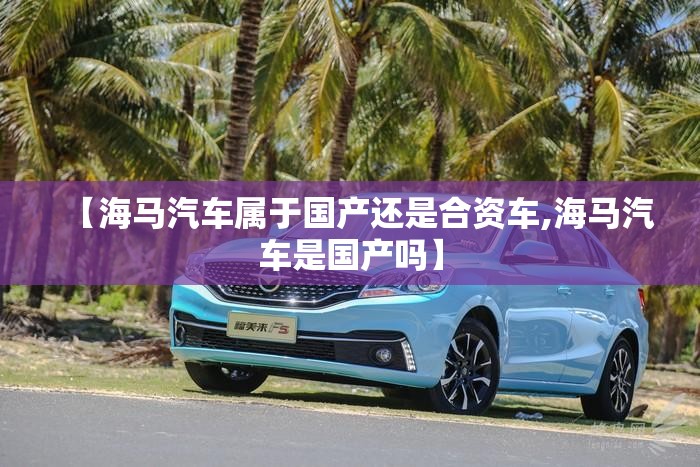 【海马汽车属于国产还是合资车,海马汽车是国产吗】